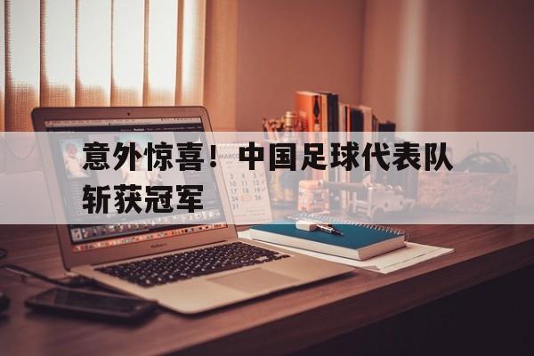 意外惊喜！中国足球代表队斩获冠军