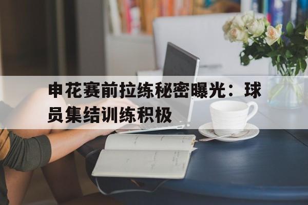 包含申花赛前拉练秘密曝光：球员集结训练积极的词条