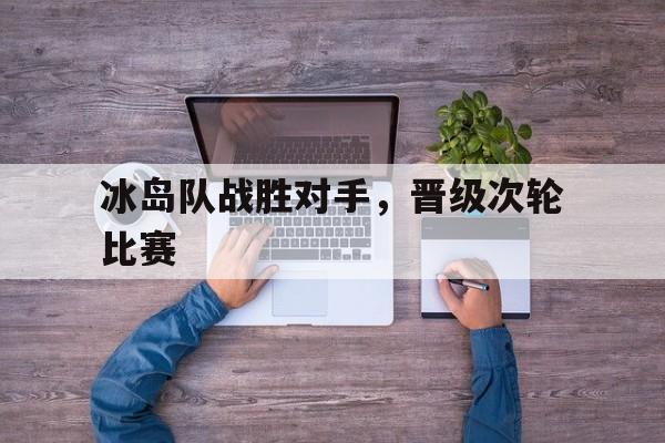 关于冰岛队战胜对手，晋级次轮比赛的信息