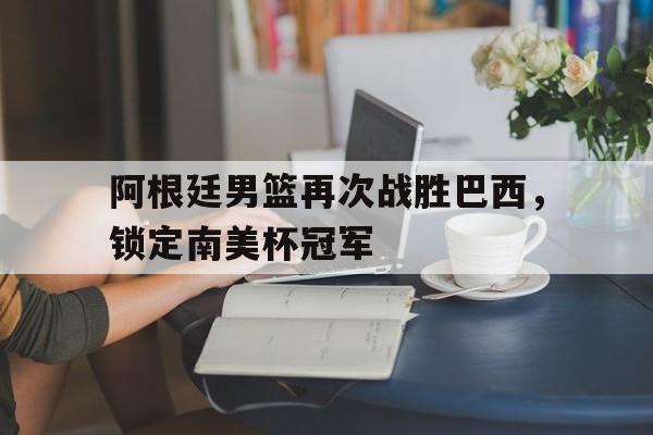 阿根廷男篮再次战胜巴西，锁定南美杯冠军