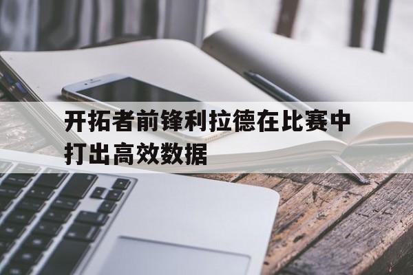 开拓者前锋利拉德在比赛中打出高效数据