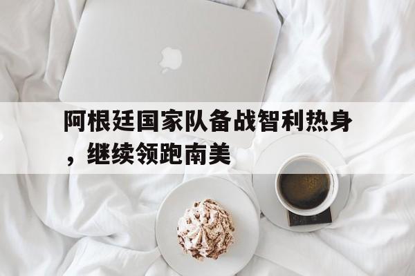 阿根廷国家队备战智利热身，继续领跑南美的简单介绍