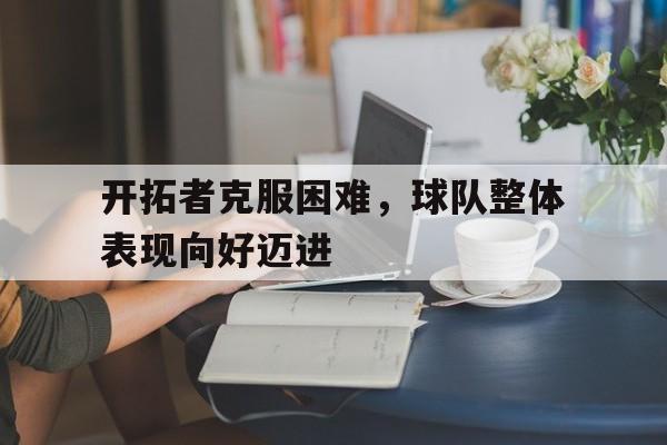 关于开拓者克服困难，球队整体表现向好迈进的信息
