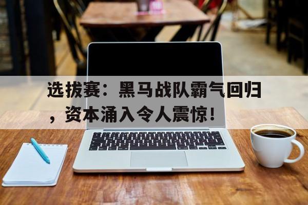 选拔赛：黑马战队霸气回归，资本涌入令人震惊！