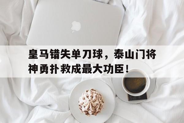 皇马错失单刀球，泰山门将神勇扑救成最大功臣！