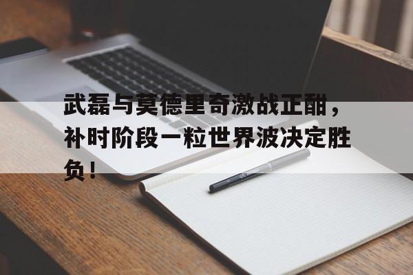 武磊与莫德里奇激战正酣，补时阶段一粒世界波决定胜负！