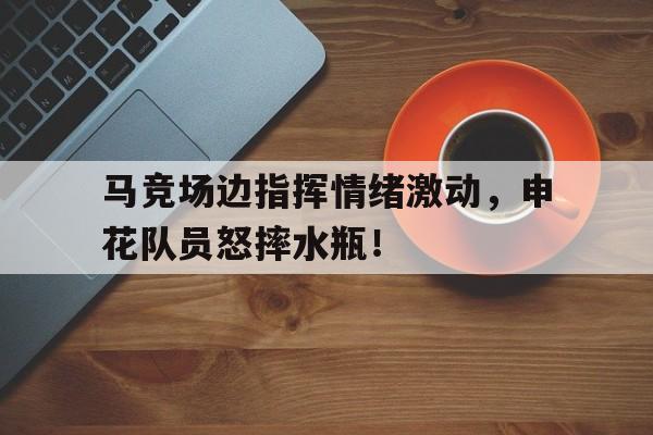 马竞场边指挥情绪激动，申花队员怒摔水瓶！