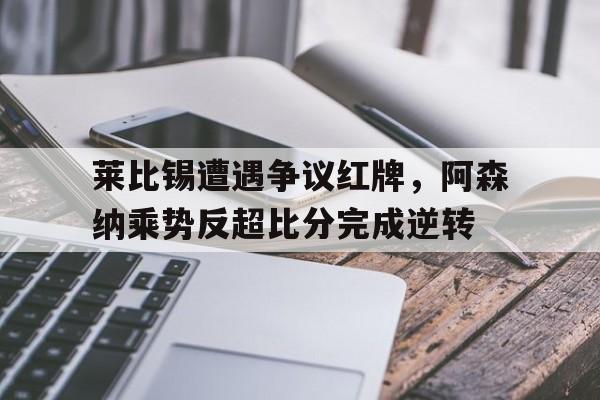 莱比锡遭遇争议红牌，阿森纳乘势反超比分完成逆转