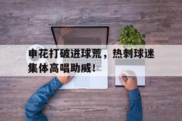 申花打破进球荒，热刺球迷集体高唱助威！