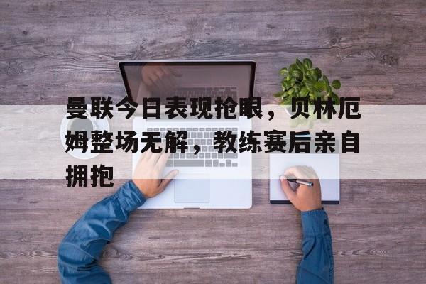曼联今日表现抢眼，贝林厄姆整场无解，教练赛后亲自拥抱曼联传奇球星贝斯特