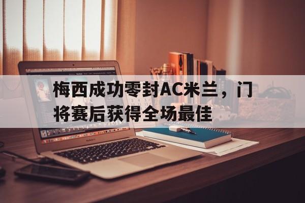 梅西成功零封AC米兰，门将赛后获得全场最佳ac米兰比赛回放