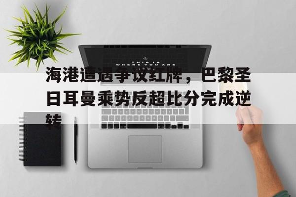 海港遭遇争议红牌，巴黎圣日耳曼乘势反超比分完成逆转巴黎圣日耳曼比分预测